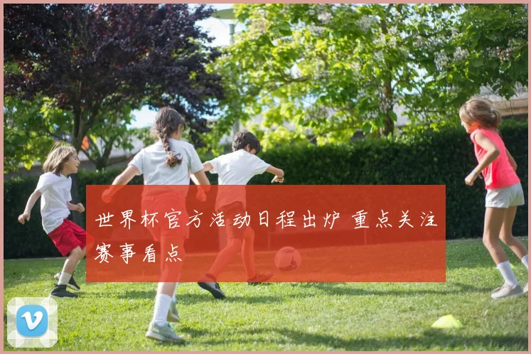 世界杯官方活动日程出炉 重点关注赛事看点