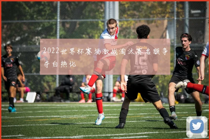 2022世界杯赛场激战淘汰赛名额争夺白热化