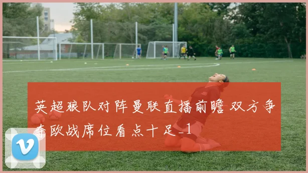 英超狼队对阵曼联直播前瞻 双方争夺欧战席位看点十足_1