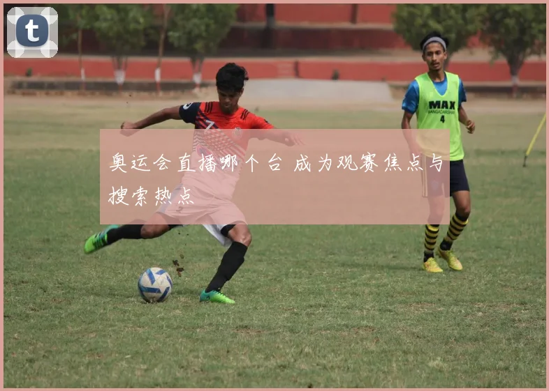 奥运会直播哪个台 成为观赛焦点与搜索热点