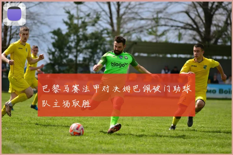 巴黎马赛法甲对决姆巴佩破门助球队主场取胜