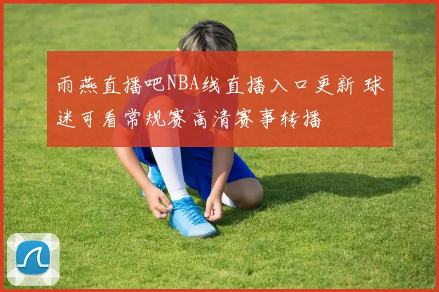 雨燕直播吧NBA线直播入口更新 球迷可看常规赛高清赛事转播