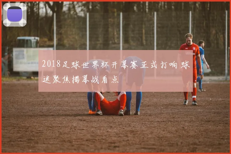 2018足球世界杯开幕赛正式打响 球迷聚焦揭幕战看点