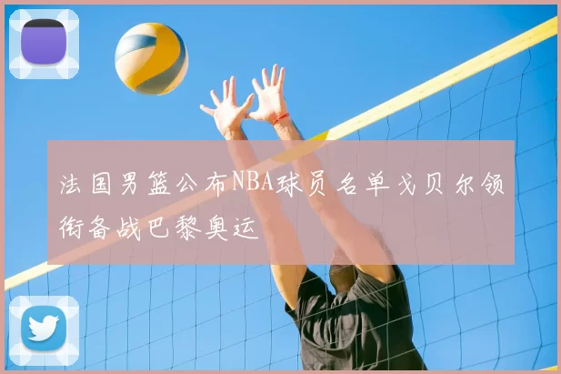 法国男篮公布NBA球员名单戈贝尔领衔备战巴黎奥运