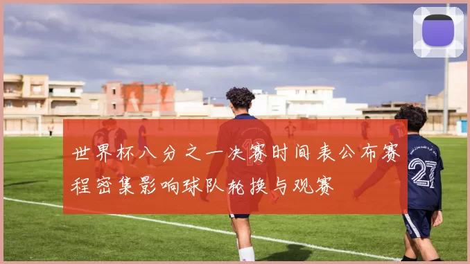 世界杯八分之一决赛时间表公布赛程密集影响球队轮换与观赛
