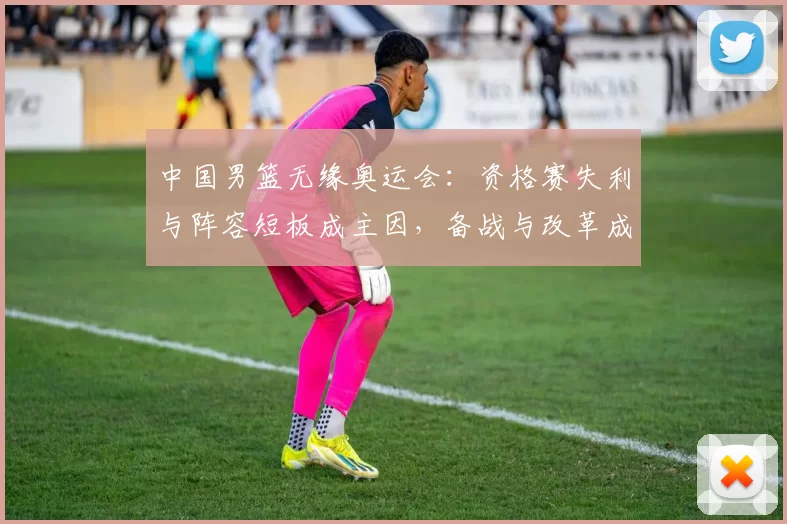 中国男篮无缘奥运会:资格赛失利与阵容短板成主因,备战与改革成关注点