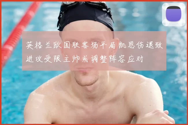 英格兰欧国联客场平局凯恩伤退致进攻受限主帅或调整阵容应对