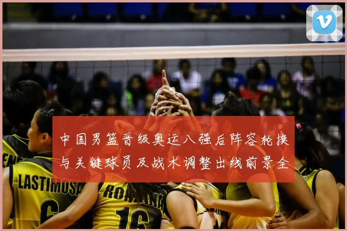 中国男篮晋级奥运八强后阵容轮换与关键球员及战术调整出线前景全解