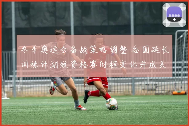 冬季奥运会备战策略调整 各国延长训练计划致资格赛时程变化并成关注点