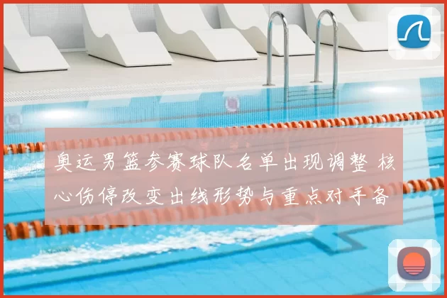 奥运男篮参赛球队名单出现调整 核心伤停改变出线形势与重点对手备战