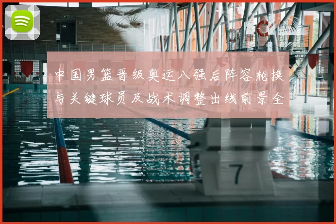 中国男篮晋级奥运八强后阵容轮换与关键球员及战术调整出线前景全解