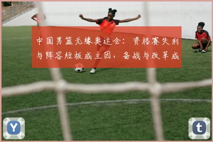 中国男篮无缘奥运会:资格赛失利与阵容短板成主因,备战与改革成关注点