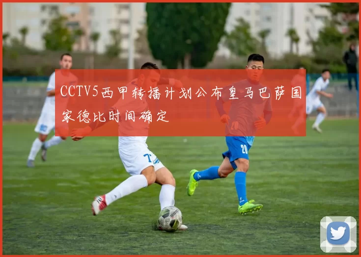 CCTV5西甲转播计划公布皇马巴萨国家德比时间确定