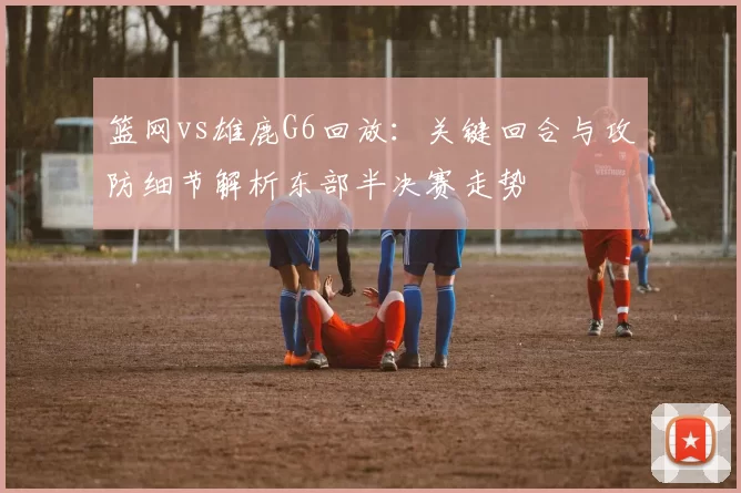 篮网vs雄鹿G6回放：关键回合与攻防细节解析东部半决赛走势