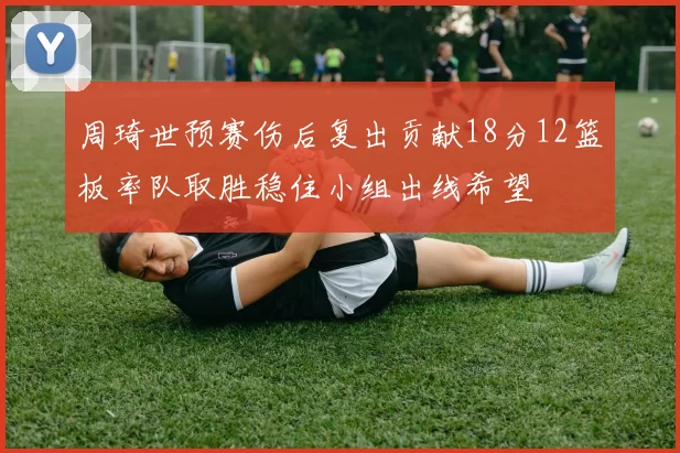 周琦世预赛伤后复出贡献18分12篮板率队取胜稳住小组出线希望