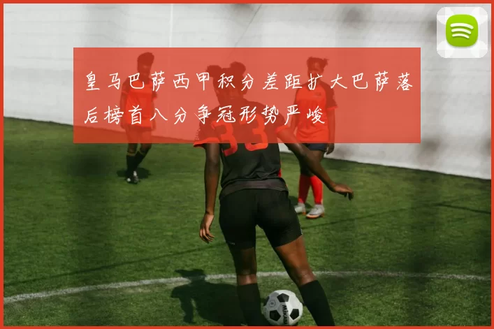 皇马巴萨西甲积分差距扩大巴萨落后榜首八分争冠形势严峻