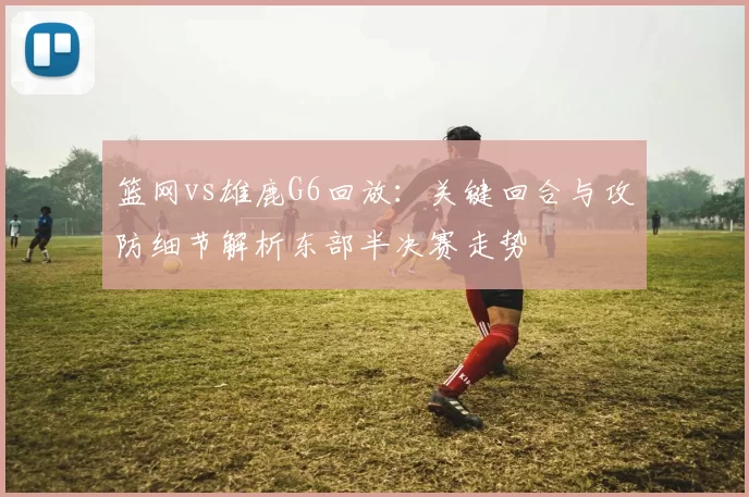 篮网vs雄鹿G6回放：关键回合与攻防细节解析东部半决赛走势