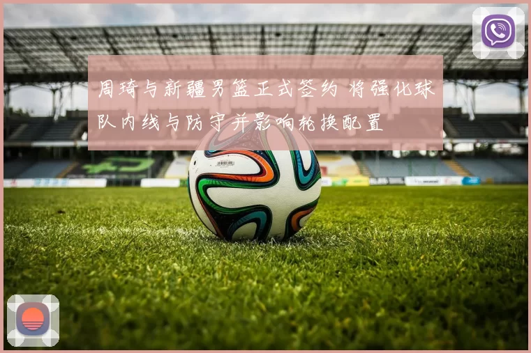 周琦与新疆男篮正式签约 将强化球队内线与防守并影响轮换配置