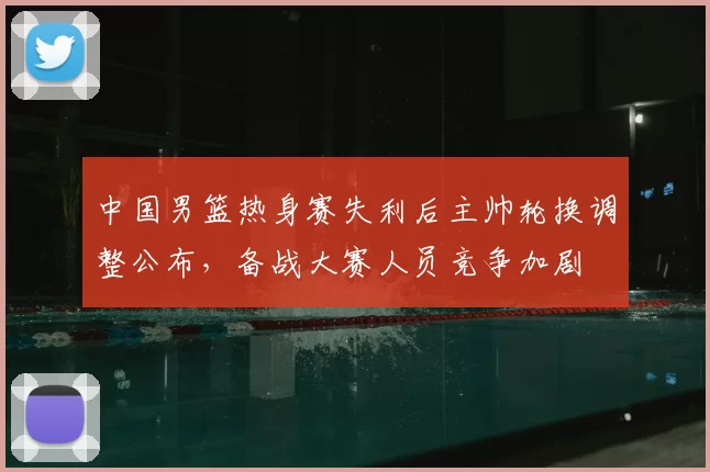 中国男篮热身赛失利后主帅轮换调整公布，备战大赛人员竞争加剧
