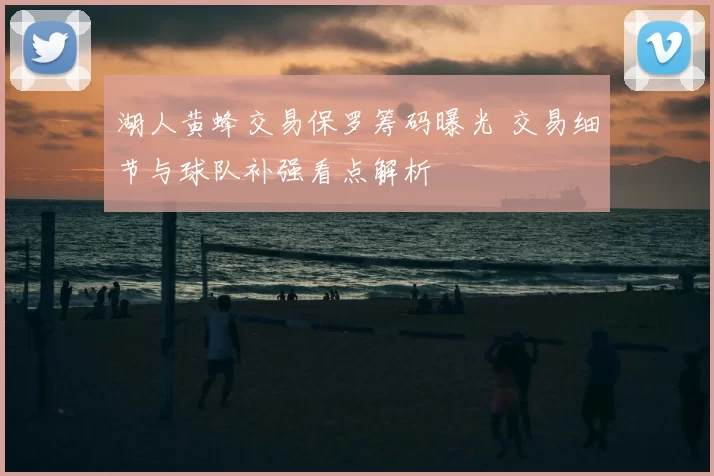 湖人黄蜂交易保罗筹码曝光 交易细节与球队补强看点解析