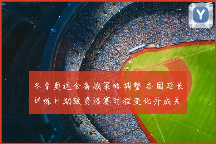 冬季奥运会备战策略调整 各国延长训练计划致资格赛时程变化并成关注点