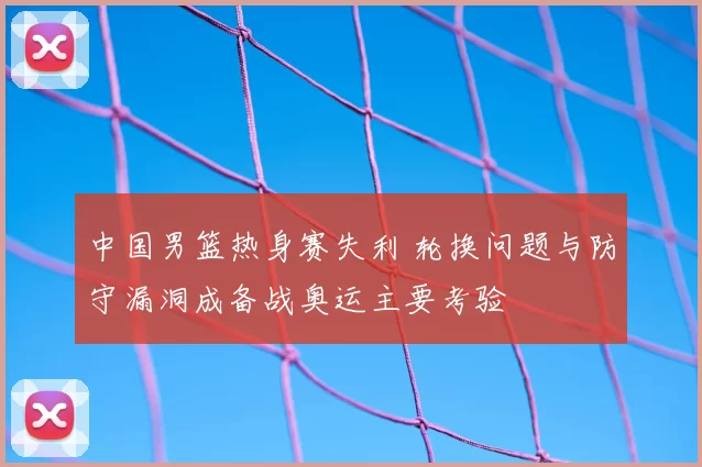 中国男篮热身赛失利 轮换问题与防守漏洞成备战奥运主要考验