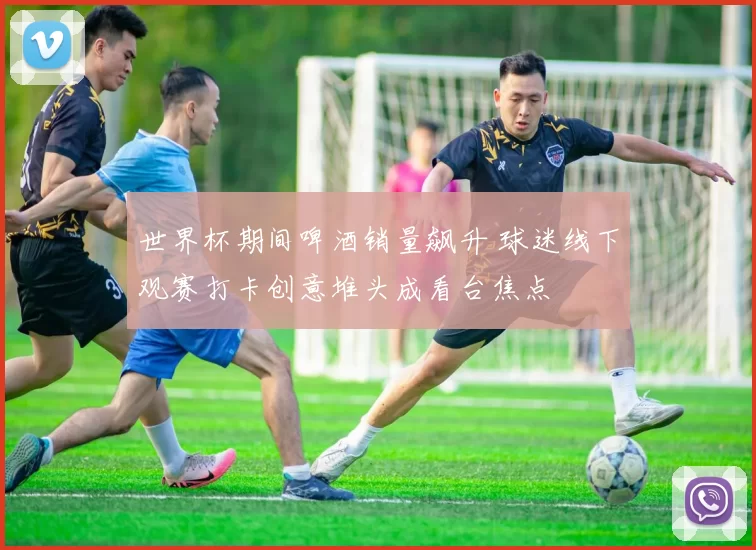 世界杯期间啤酒销量飙升 球迷线下观赛打卡创意堆头成看台焦点