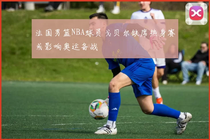 法国男篮NBA球员戈贝尔缺席热身赛或影响奥运备战
