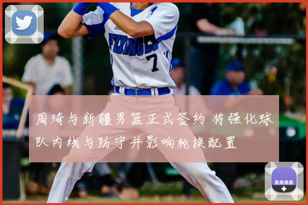 周琦与新疆男篮正式签约 将强化球队内线与防守并影响轮换配置