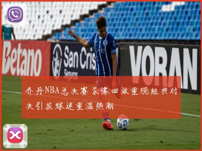 乔丹NBA总决赛录像回放重现经典对决引发球迷重温热潮