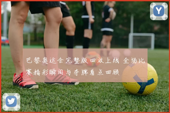 巴黎奥运会完整版回放上线 全场比赛精彩瞬间与夺牌看点回顾