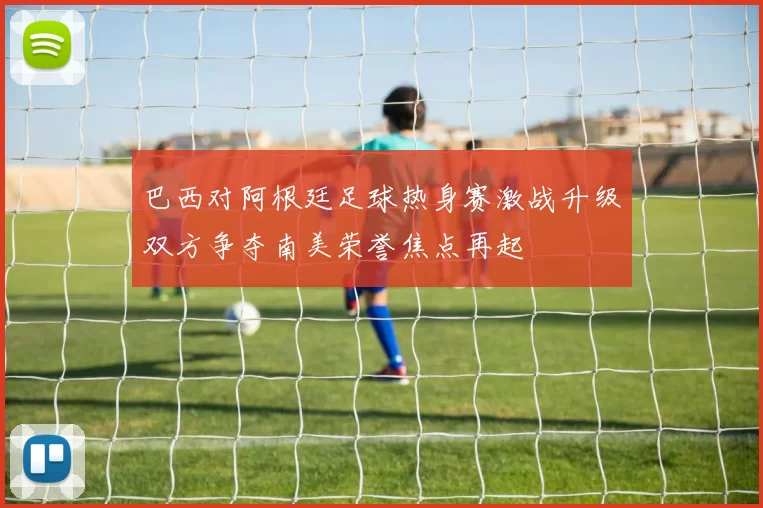 巴西对阿根廷足球热身赛激战升级双方争夺南美荣誉焦点再起