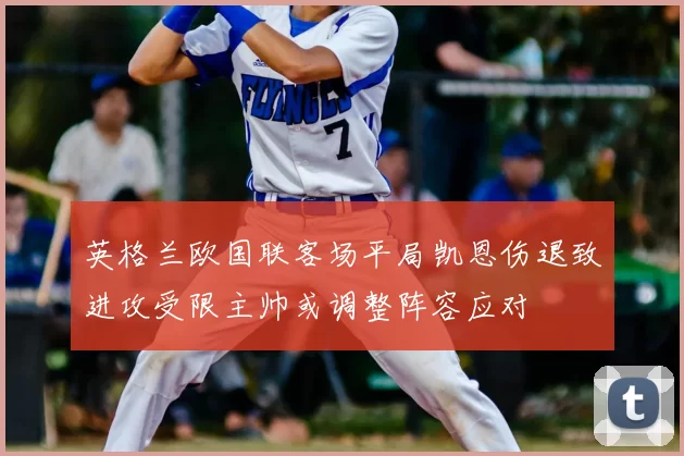 英格兰欧国联客场平局凯恩伤退致进攻受限主帅或调整阵容应对