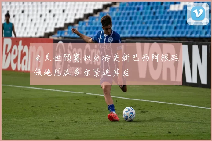 南美世预赛积分榜更新巴西阿根廷领跑厄瓜多尔紧追其后