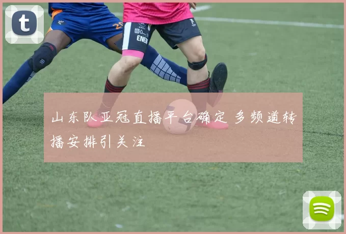 山东队亚冠直播平台确定 多频道转播安排引关注