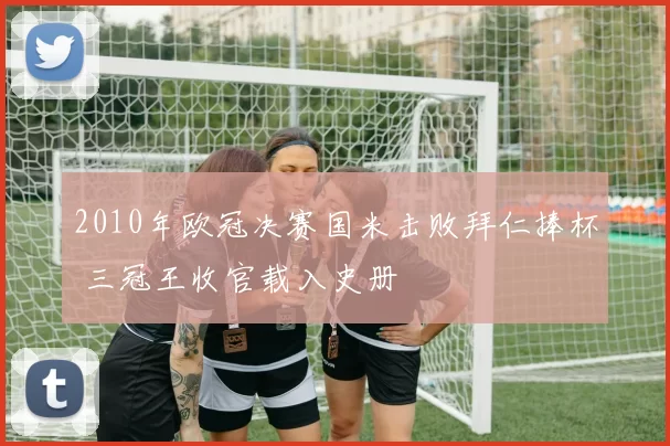 2010年欧冠决赛国米击败拜仁捧杯 三冠王收官载入史册