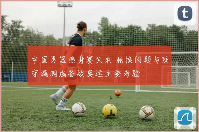 中国男篮热身赛失利 轮换问题与防守漏洞成备战奥运主要考验