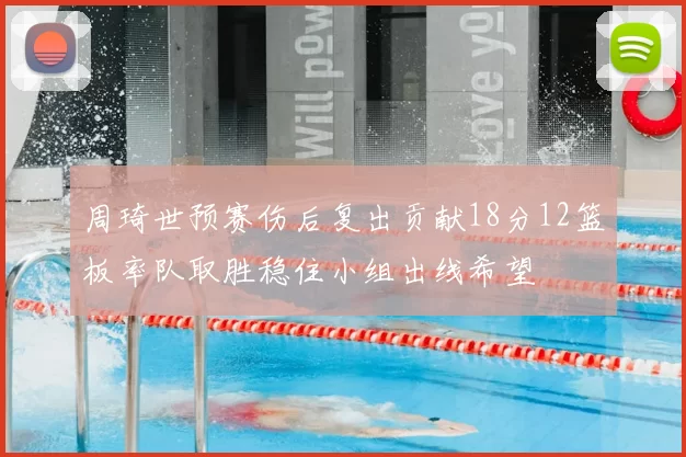 周琦世预赛伤后复出贡献18分12篮板率队取胜稳住小组出线希望