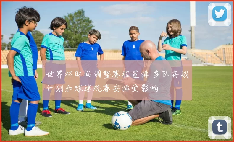 世界杯时间调整赛程重排 多队备战计划和球迷观赛安排受影响