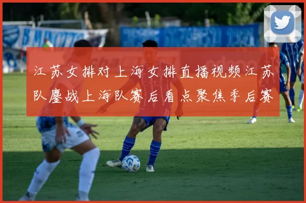 江苏女排对上海女排直播视频江苏队鏖战上海队赛后看点聚焦季后赛争夺
