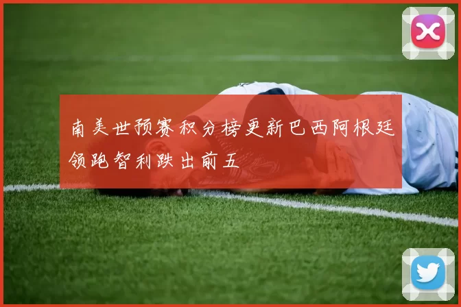 南美世预赛积分榜更新巴西阿根廷领跑智利跌出前五