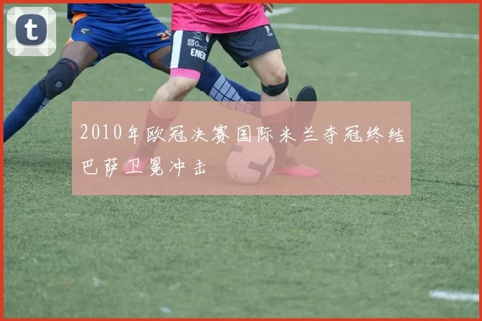 2010年欧冠决赛国际米兰夺冠终结巴萨卫冕冲击