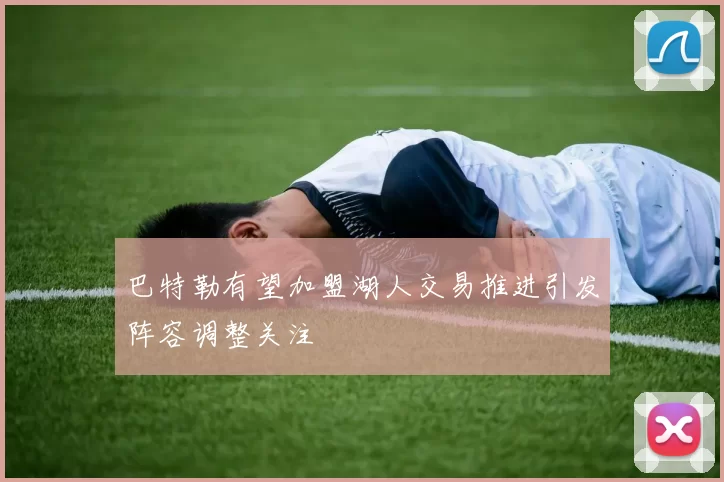 巴特勒有望加盟湖人交易推进引发阵容调整关注