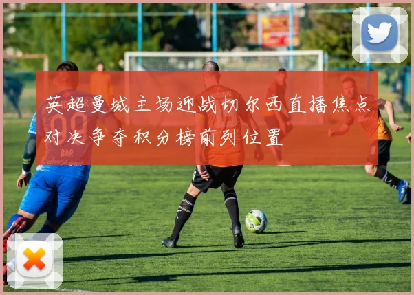 英超曼城主场迎战切尔西直播焦点对决争夺积分榜前列位置